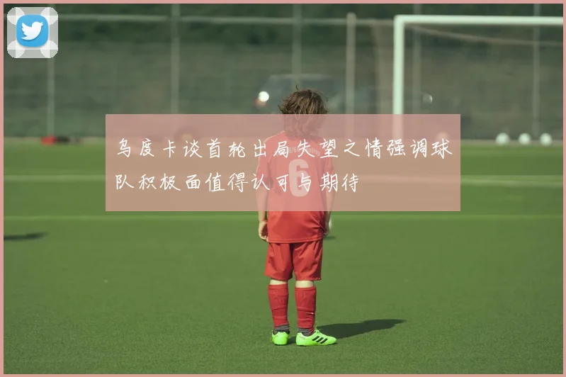 乌度卡谈首轮出局失望之情强调球队积极面值得认可与期待