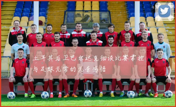 土耳其后卫巴尔达克彻谈比赛掌控与足球无常的无奈感悟