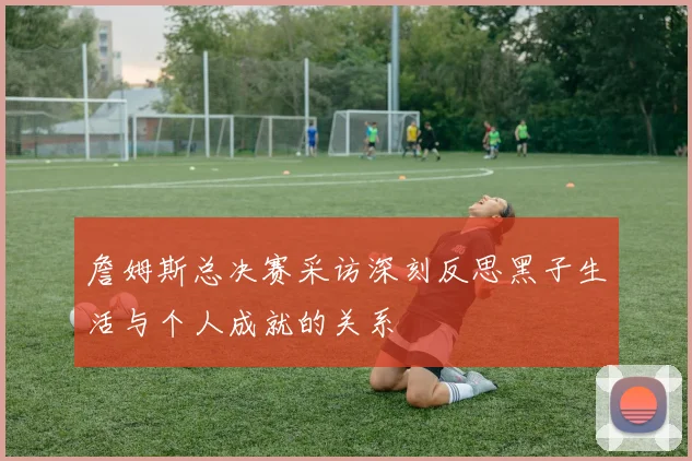 詹姆斯总决赛采访深刻反思黑子生活与个人成就的关系