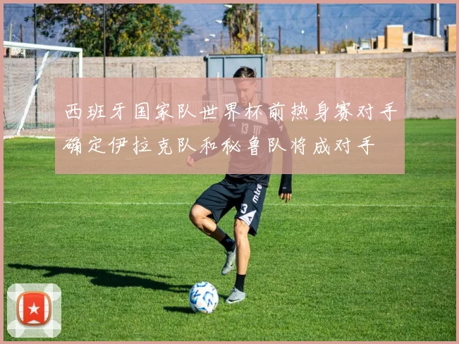 西班牙国家队世界杯前热身赛对手确定伊拉克队和秘鲁队将成对手