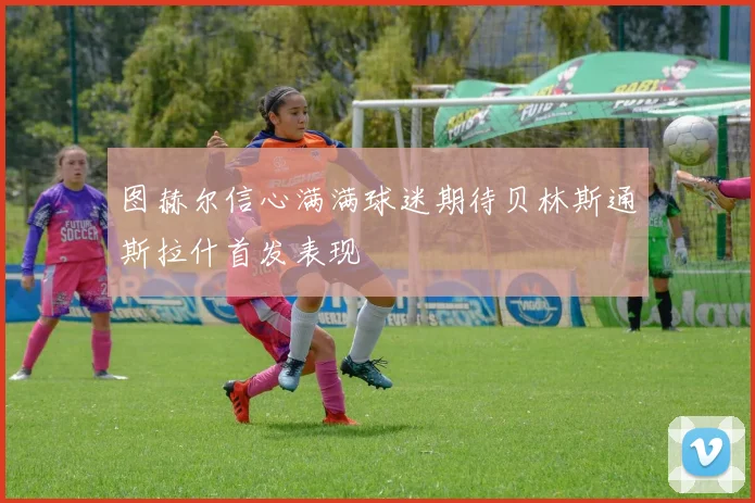 图赫尔信心满满球迷期待贝林斯通斯拉什首发表现