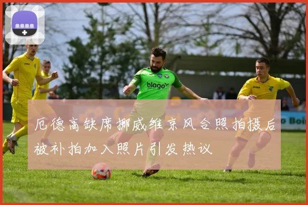 厄德高缺席挪威维京风合照拍摄后被补拍加入照片引发热议