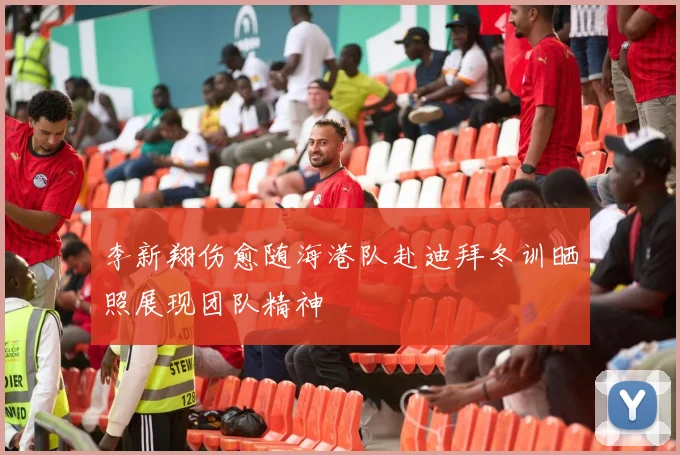 李新翔伤愈随海港队赴迪拜冬训晒照展现团队精神