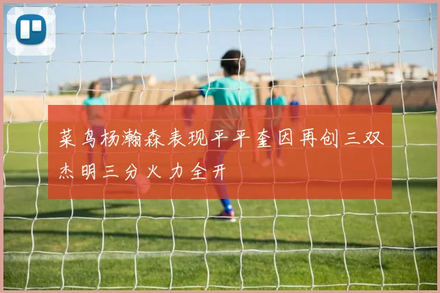 菜鸟杨瀚森表现平平奎因再创三双杰明三分火力全开