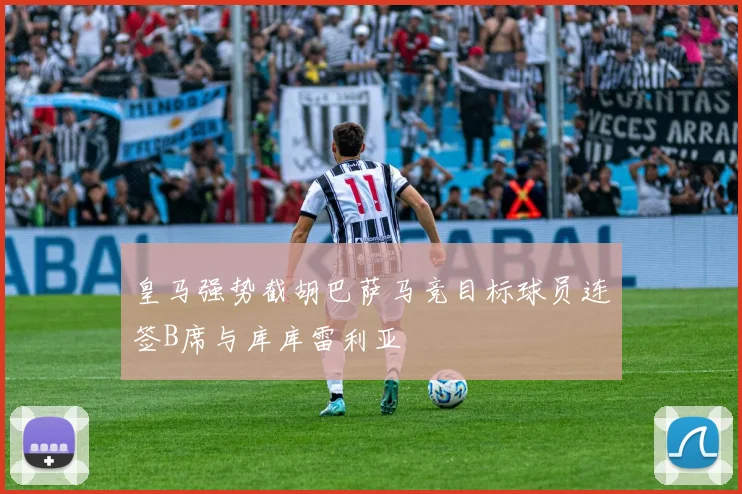 皇马强势截胡巴萨马竞目标球员连签B席与库库雷利亚