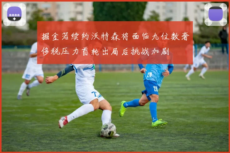 掘金若续约沃特森将面临九位数奢侈税压力首轮出局后挑战加剧