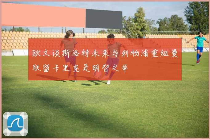 欧文谈斯洛特未来与利物浦重组曼联留卡里克是明智之举