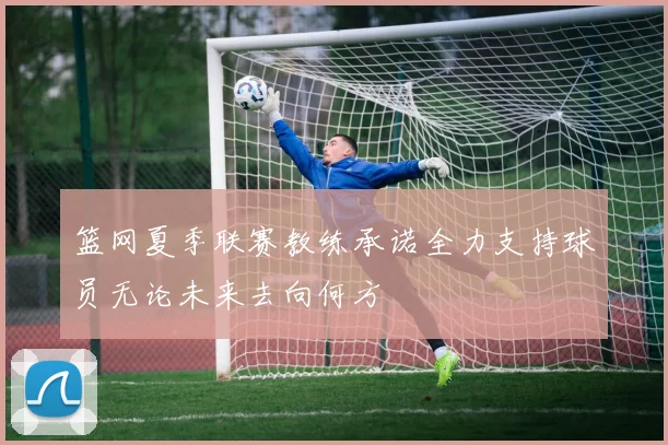 篮网夏季联赛教练承诺全力支持球员无论未来去向何方