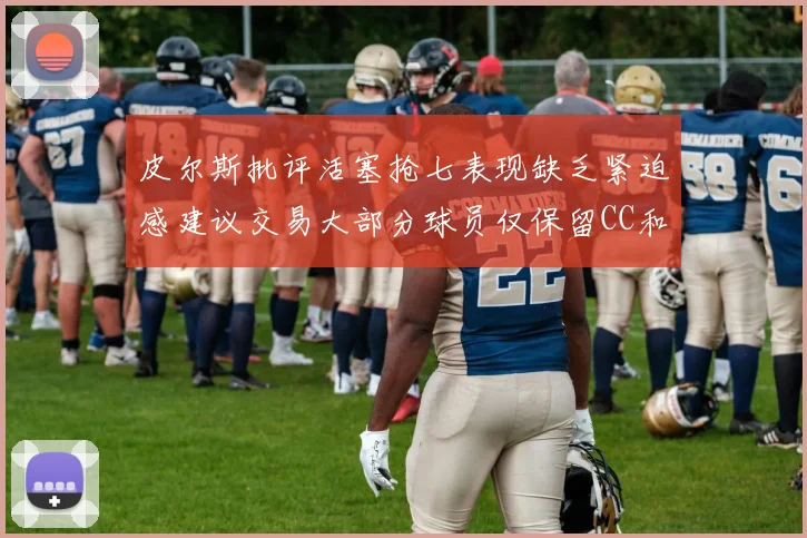 皮尔斯批评活塞抢七表现缺乏紧迫感建议交易大部分球员仅保留CC和詹金斯