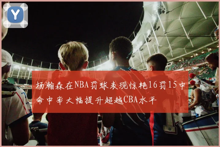杨瀚森在NBA罚球表现惊艳16罚15中命中率大幅提升超越CBA水平