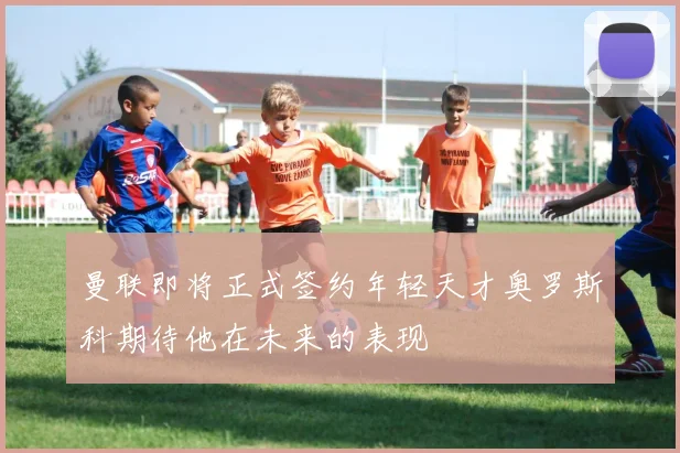 曼联即将正式签约年轻天才奥罗斯科期待他在未来的表现