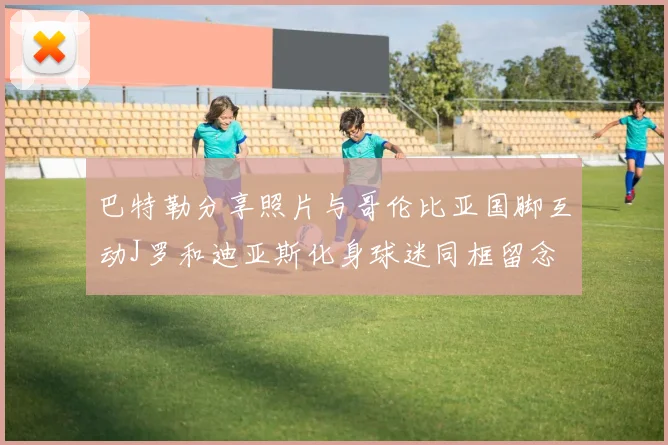 巴特勒分享照片与哥伦比亚国脚互动J罗和迪亚斯化身球迷同框留念