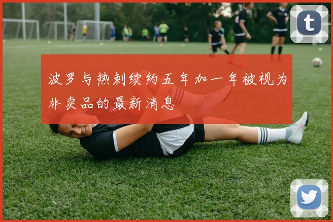 波罗与热刺续约五年加一年被视为非卖品的最新消息